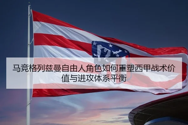 马竞格列兹曼自由人角色如何重塑西甲战术价值与进攻体系平衡