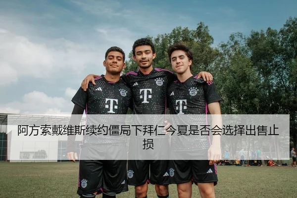 阿方索戴维斯续约僵局下拜仁今夏是否会选择出售止损