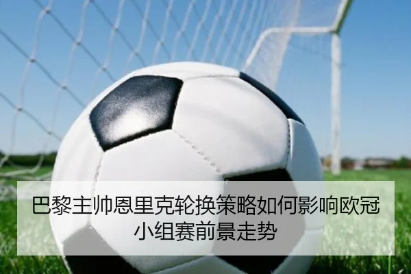 巴黎主帅恩里克轮换策略如何影响欧冠小组赛前景走势