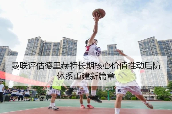 曼联评估德里赫特长期核心价值推动后防体系重建新篇章
