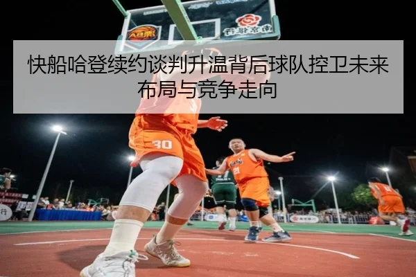 快船哈登续约谈判升温背后球队控卫未来布局与竞争走向