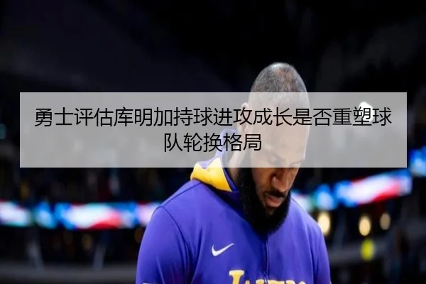 勇士评估库明加持球进攻成长是否重塑球队轮换格局