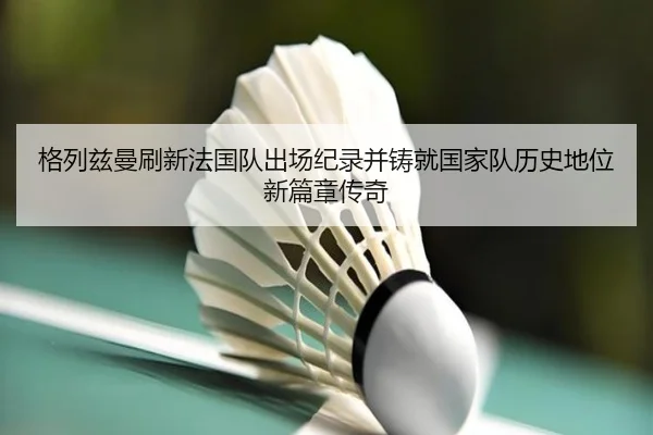 格列兹曼刷新法国队出场纪录并铸就国家队历史地位新篇章传奇