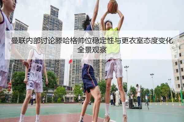 曼联内部讨论滕哈格帅位稳定性与更衣室态度变化全景观察