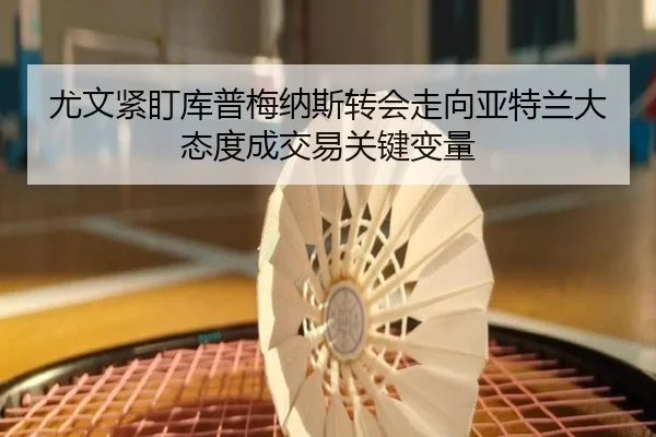 尤文紧盯库普梅纳斯转会走向亚特兰大态度成交易关键变量