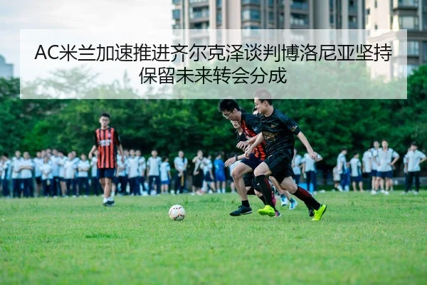 AC米兰加速推进齐尔克泽谈判博洛尼亚坚持保留未来转会分成