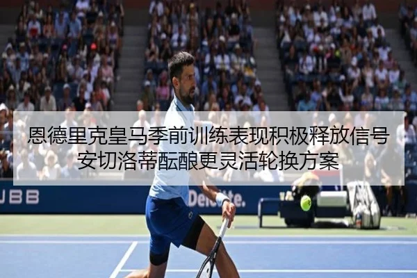 恩德里克皇马季前训练表现积极释放信号安切洛蒂酝酿更灵活轮换方案
