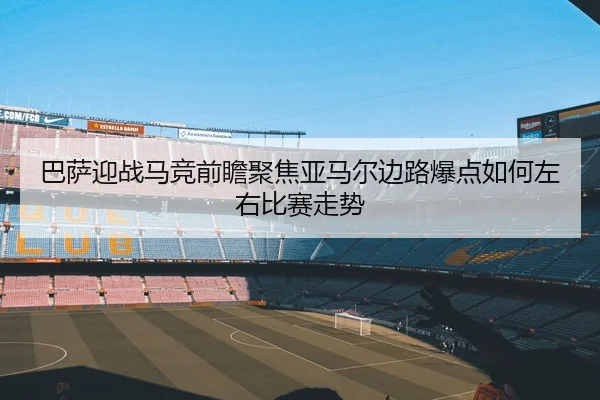 巴萨迎战马竞前瞻聚焦亚马尔边路爆点如何左右比赛走势