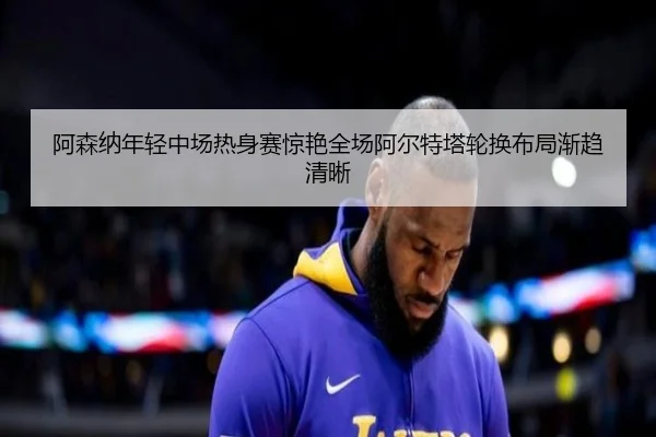 阿森纳年轻中场热身赛惊艳全场阿尔特塔轮换布局渐趋清晰